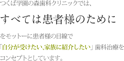 つくば学園の森歯科クリニックでは、すべては患者様のためにをモットーに患者様の目線で”自分が受けたい、家族に紹介したい”歯科治療をコンセプトとしています